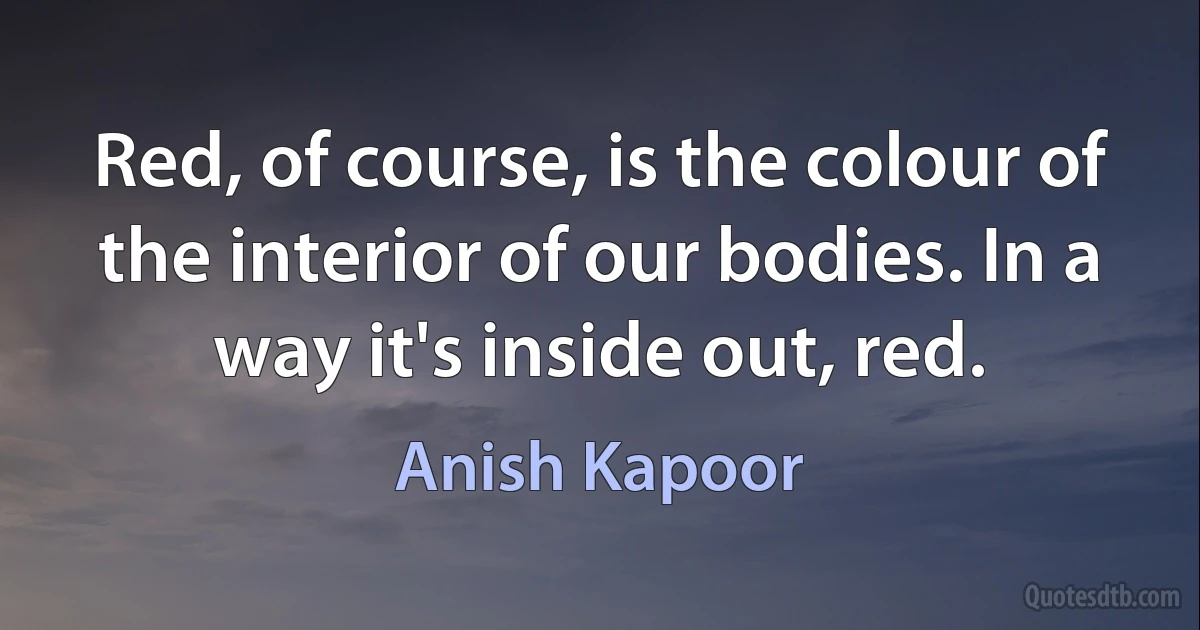 Red, of course, is the colour of the interior of our bodies. In a way it's inside out, red. (Anish Kapoor)