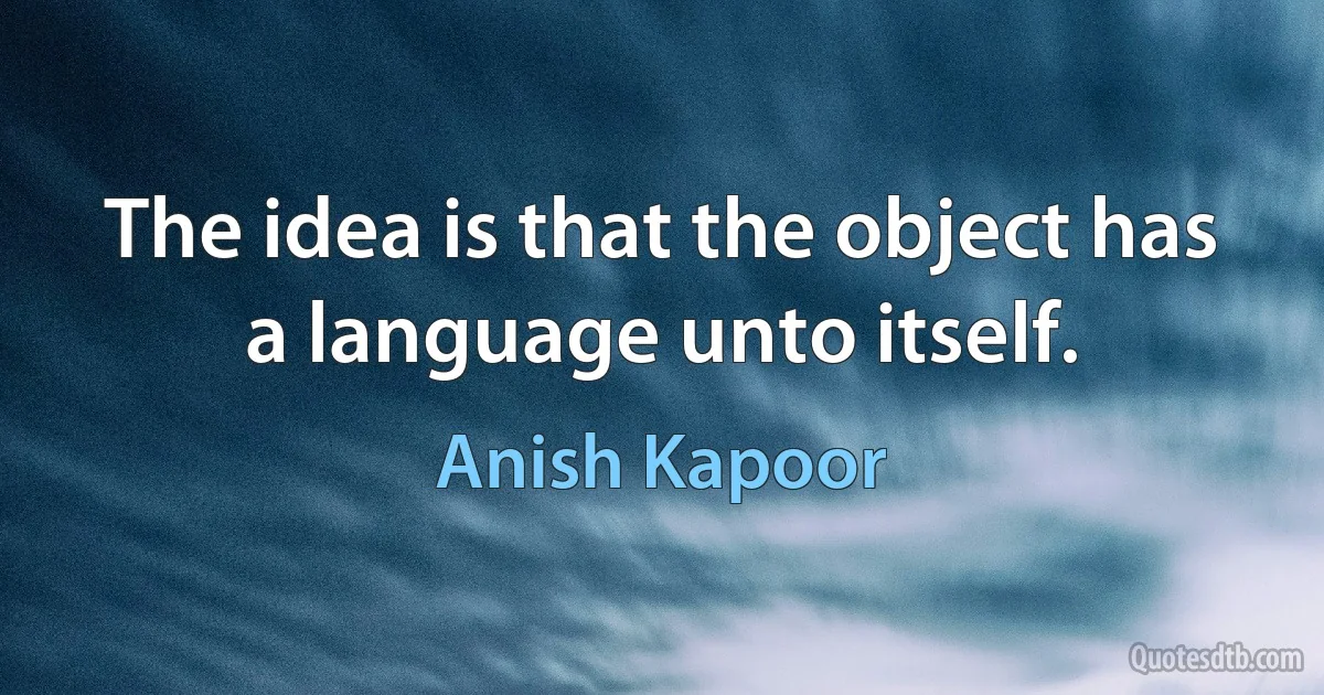 The idea is that the object has a language unto itself. (Anish Kapoor)