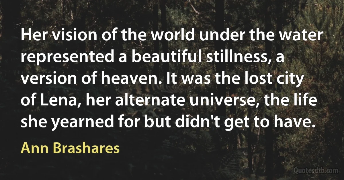 Her vision of the world under the water represented a beautiful stillness, a version of heaven. It was the lost city of Lena, her alternate universe, the life she yearned for but didn't get to have. (Ann Brashares)