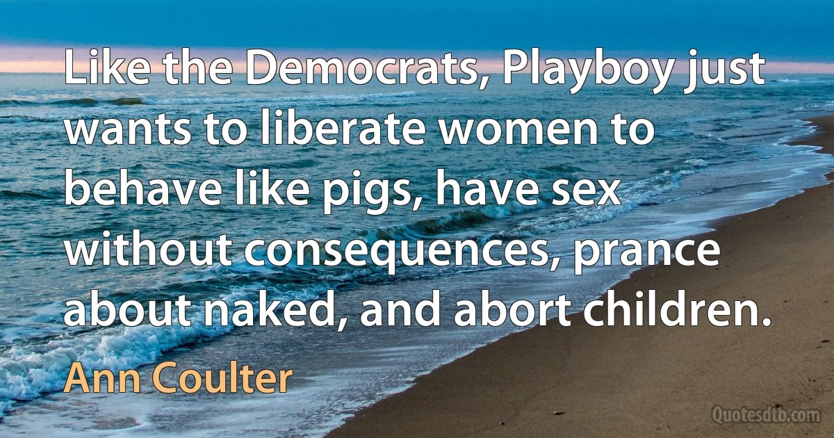 Like the Democrats, Playboy just wants to liberate women to behave like pigs, have sex without consequences, prance about naked, and abort children. (Ann Coulter)