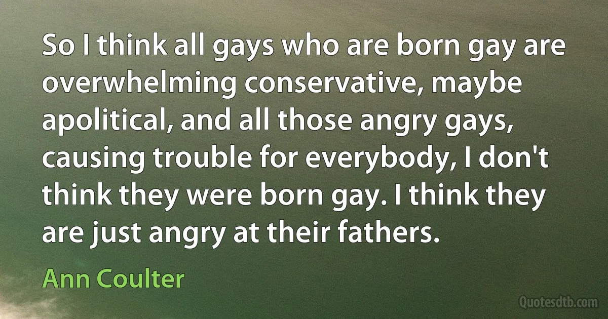 So I think all gays who are born gay are overwhelming conservative, maybe apolitical, and all those angry gays, causing trouble for everybody, I don't think they were born gay. I think they are just angry at their fathers. (Ann Coulter)