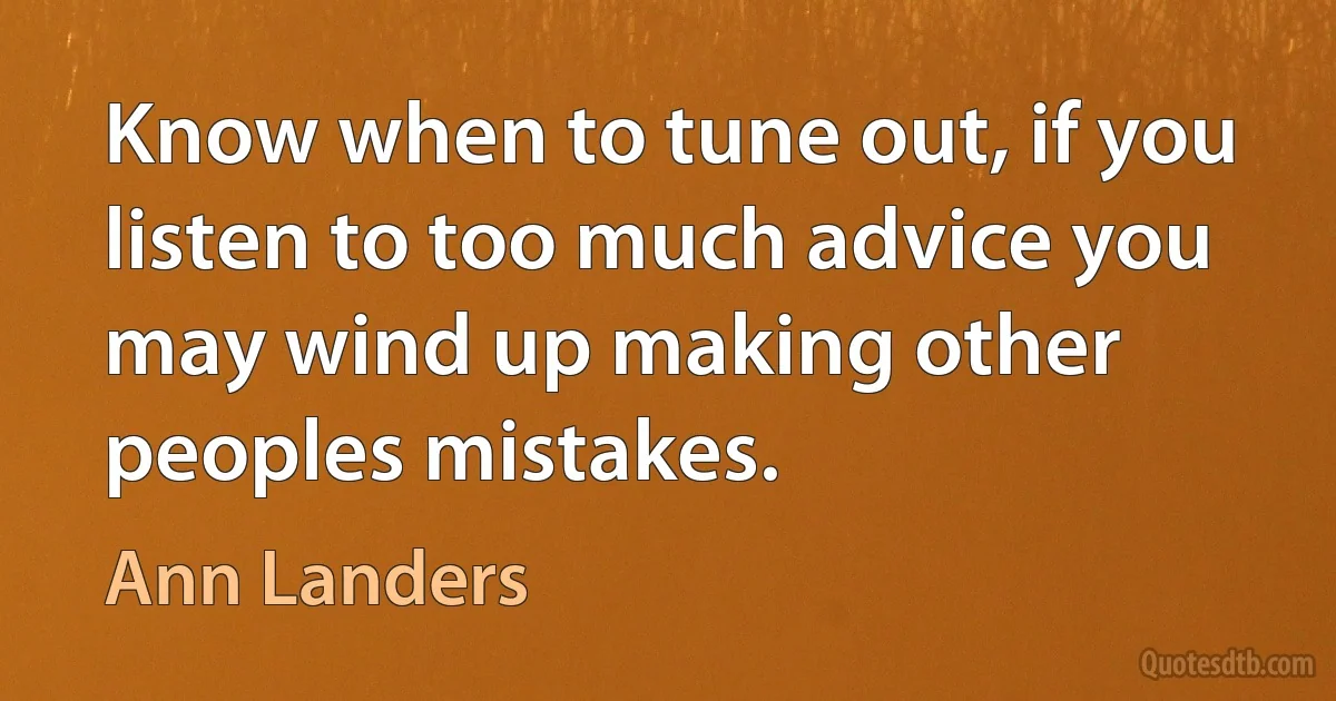 Know when to tune out, if you listen to too much advice you may wind up making other peoples mistakes. (Ann Landers)