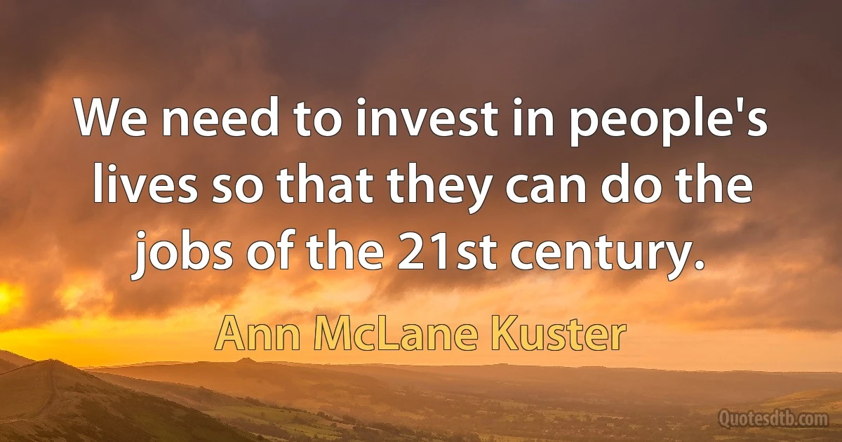 We need to invest in people's lives so that they can do the jobs of the 21st century. (Ann McLane Kuster)