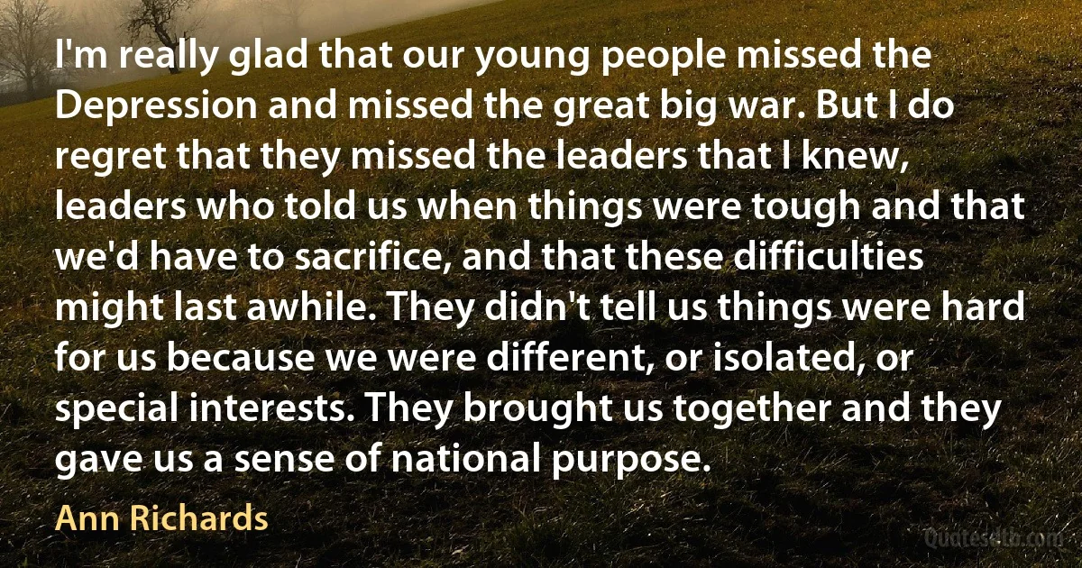 I'm really glad that our young people missed the Depression and missed the great big war. But I do regret that they missed the leaders that I knew, leaders who told us when things were tough and that we'd have to sacrifice, and that these difficulties might last awhile. They didn't tell us things were hard for us because we were different, or isolated, or special interests. They brought us together and they gave us a sense of national purpose. (Ann Richards)