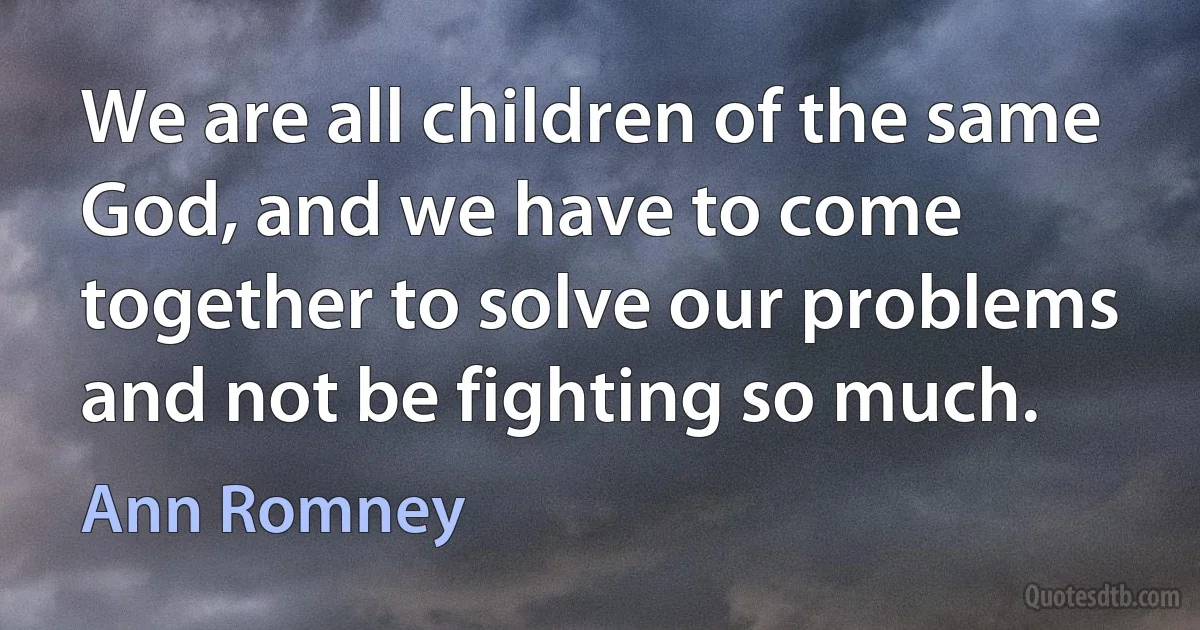 We are all children of the same God, and we have to come together to solve our problems and not be fighting so much. (Ann Romney)