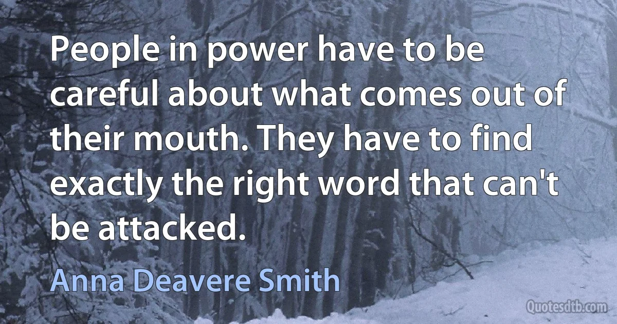 People in power have to be careful about what comes out of their mouth. They have to find exactly the right word that can't be attacked. (Anna Deavere Smith)