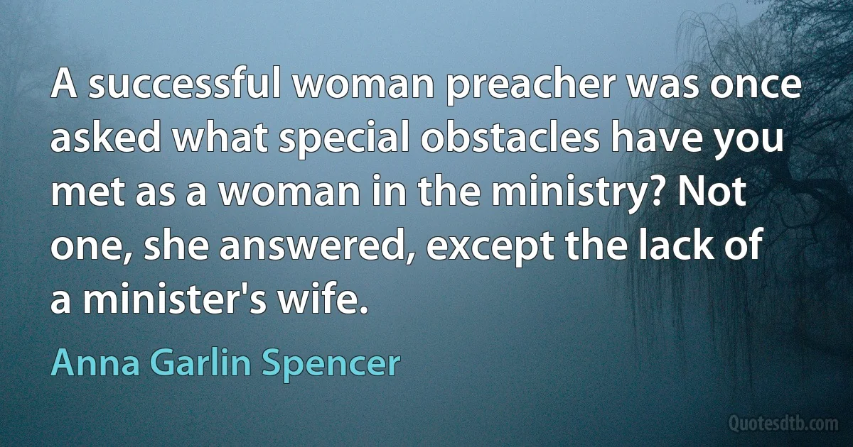 A successful woman preacher was once asked what special obstacles have you met as a woman in the ministry? Not one, she answered, except the lack of a minister's wife. (Anna Garlin Spencer)