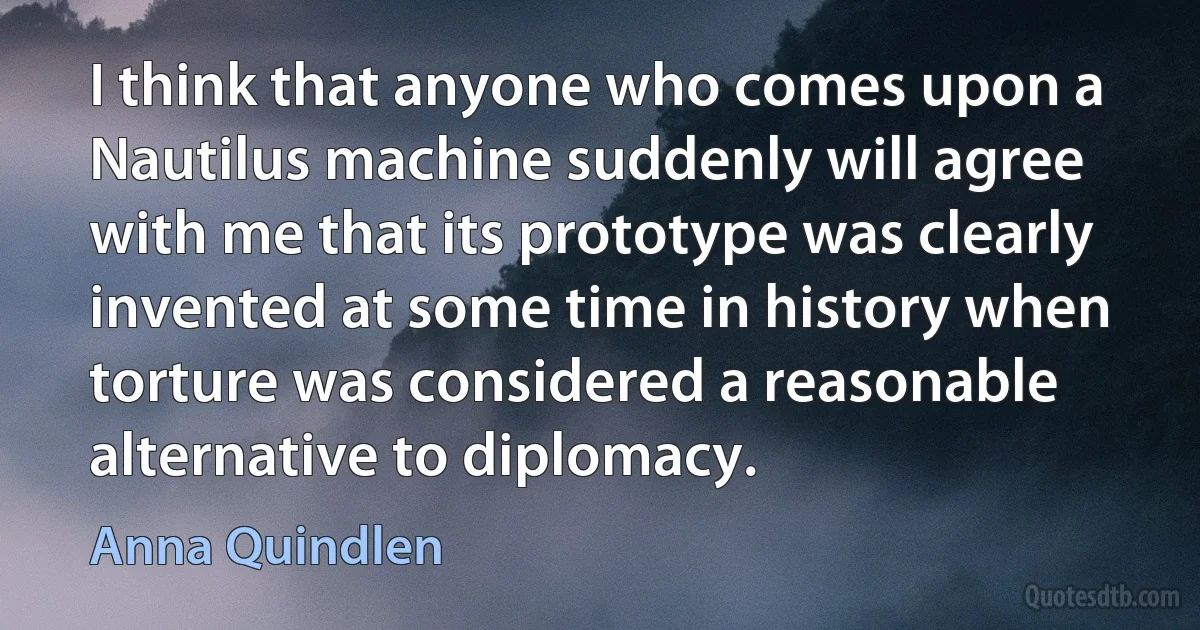 I think that anyone who comes upon a Nautilus machine suddenly will agree with me that its prototype was clearly invented at some time in history when torture was considered a reasonable alternative to diplomacy. (Anna Quindlen)