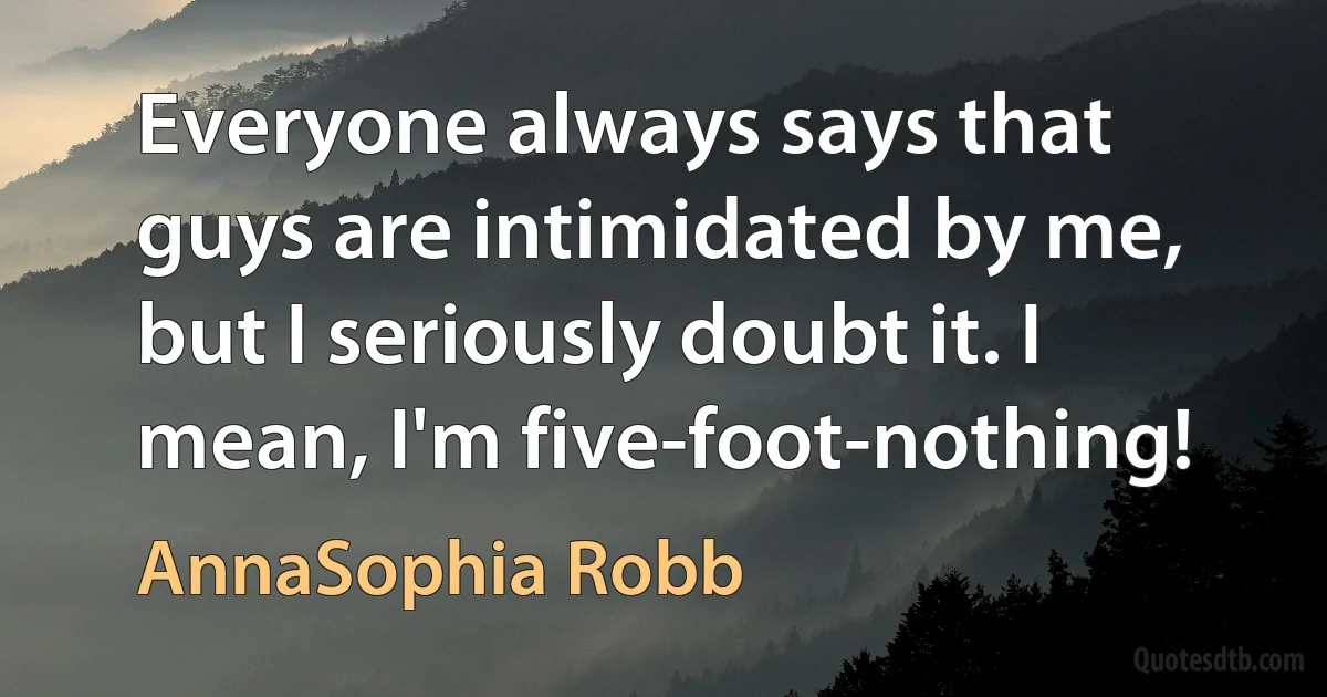 Everyone always says that guys are intimidated by me, but I seriously doubt it. I mean, I'm five-foot-nothing! (AnnaSophia Robb)