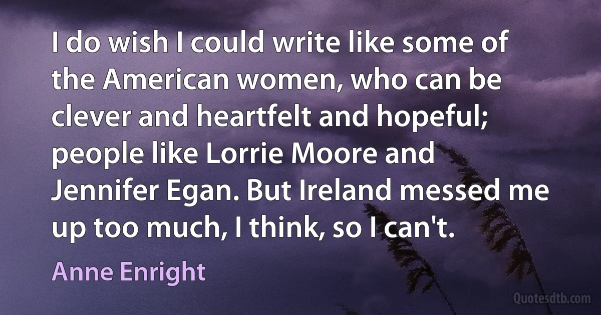 I do wish I could write like some of the American women, who can be clever and heartfelt and hopeful; people like Lorrie Moore and Jennifer Egan. But Ireland messed me up too much, I think, so I can't. (Anne Enright)