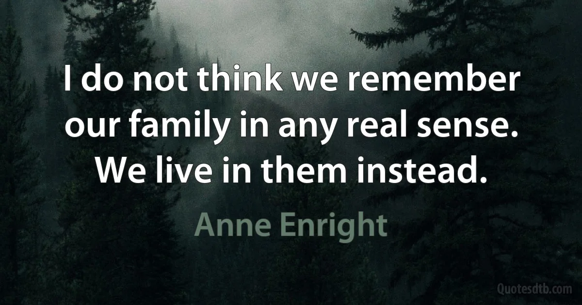 I do not think we remember our family in any real sense. We live in them instead. (Anne Enright)