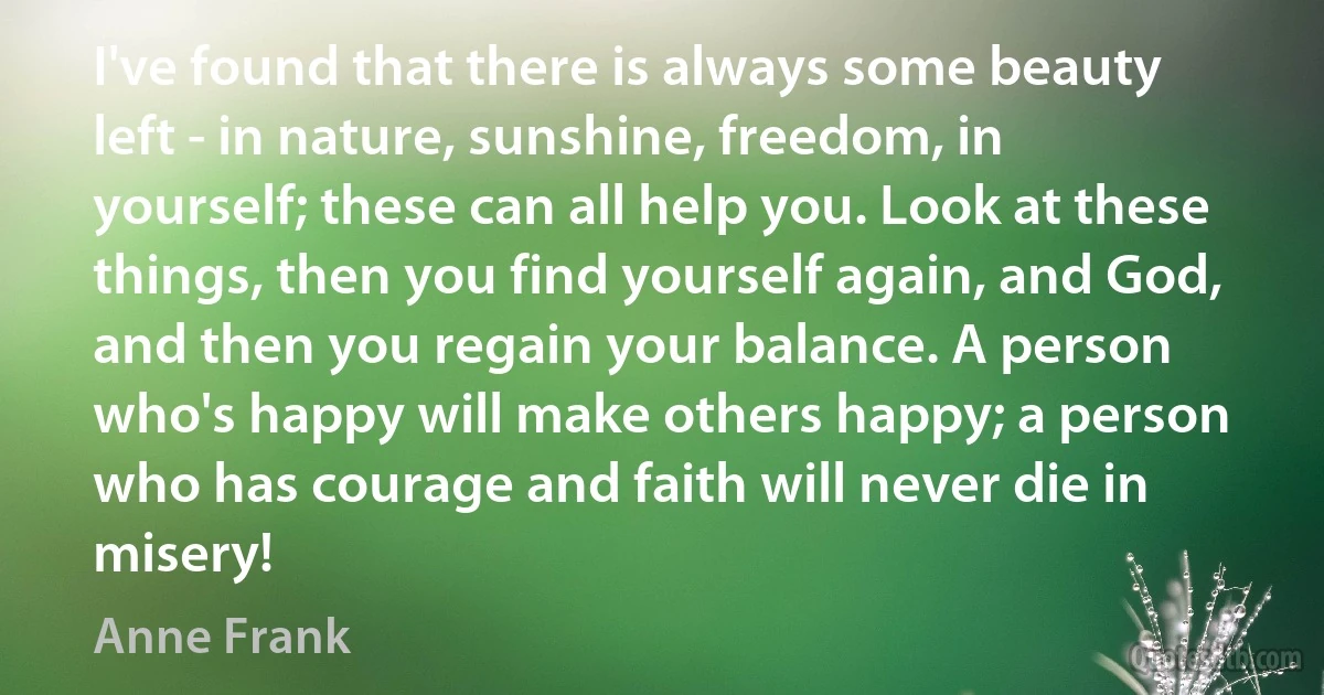 I've found that there is always some beauty left - in nature, sunshine, freedom, in yourself; these can all help you. Look at these things, then you find yourself again, and God, and then you regain your balance. A person who's happy will make others happy; a person who has courage and faith will never die in misery! (Anne Frank)