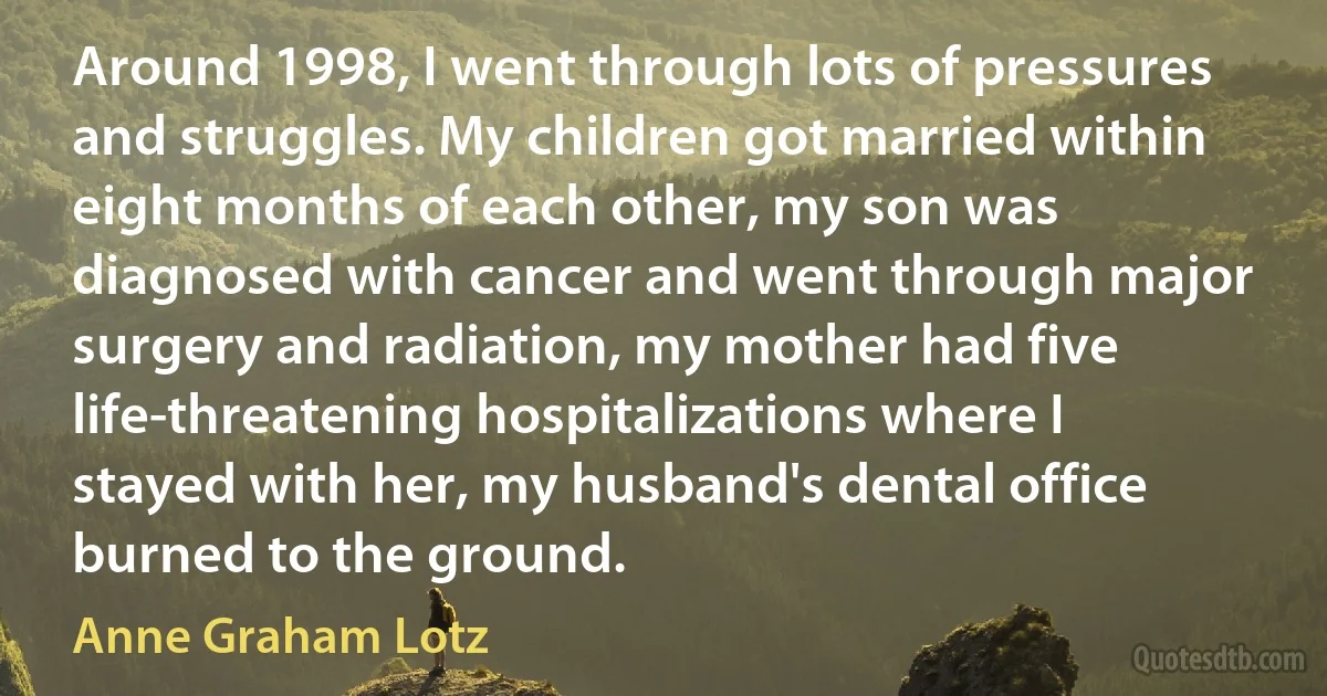 Around 1998, I went through lots of pressures and struggles. My children got married within eight months of each other, my son was diagnosed with cancer and went through major surgery and radiation, my mother had five life-threatening hospitalizations where I stayed with her, my husband's dental office burned to the ground. (Anne Graham Lotz)