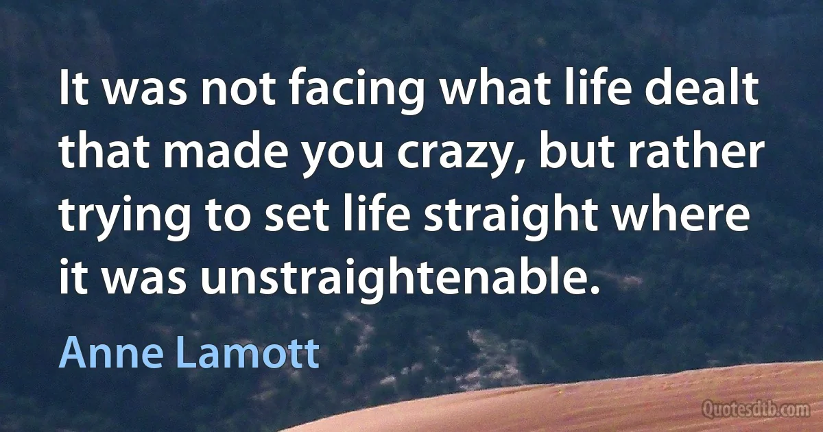 It was not facing what life dealt that made you crazy, but rather trying to set life straight where it was unstraightenable. (Anne Lamott)