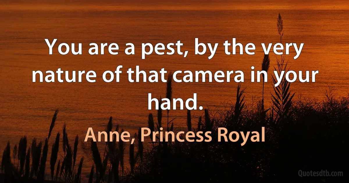 You are a pest, by the very nature of that camera in your hand. (Anne, Princess Royal)