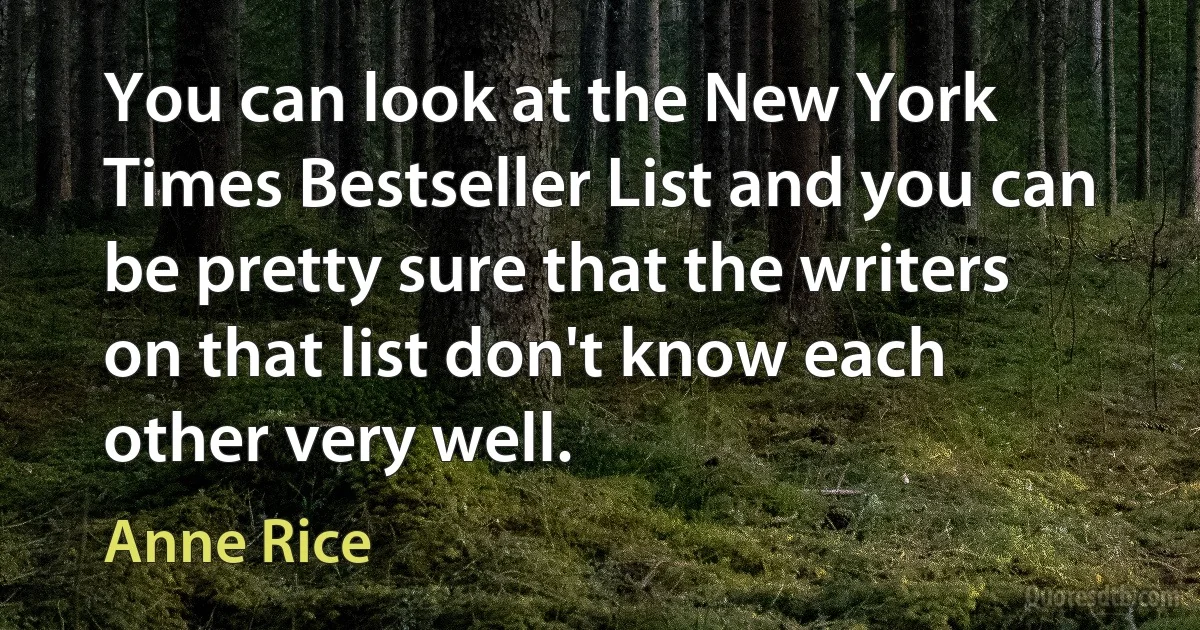 You can look at the New York Times Bestseller List and you can be pretty sure that the writers on that list don't know each other very well. (Anne Rice)