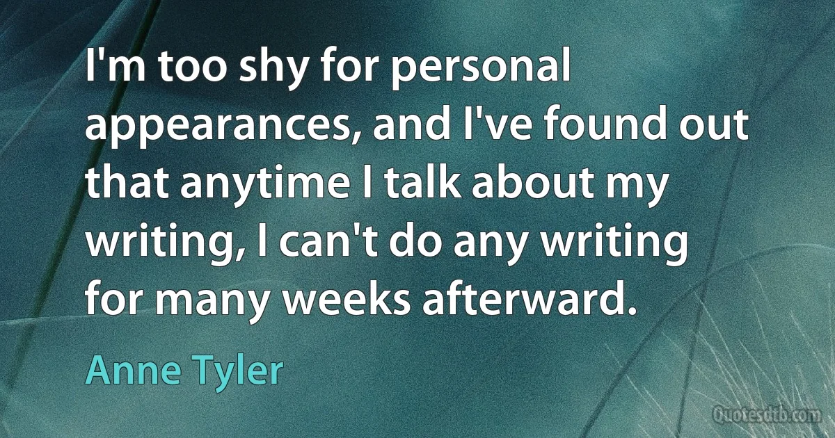 I'm too shy for personal appearances, and I've found out that anytime I talk about my writing, I can't do any writing for many weeks afterward. (Anne Tyler)