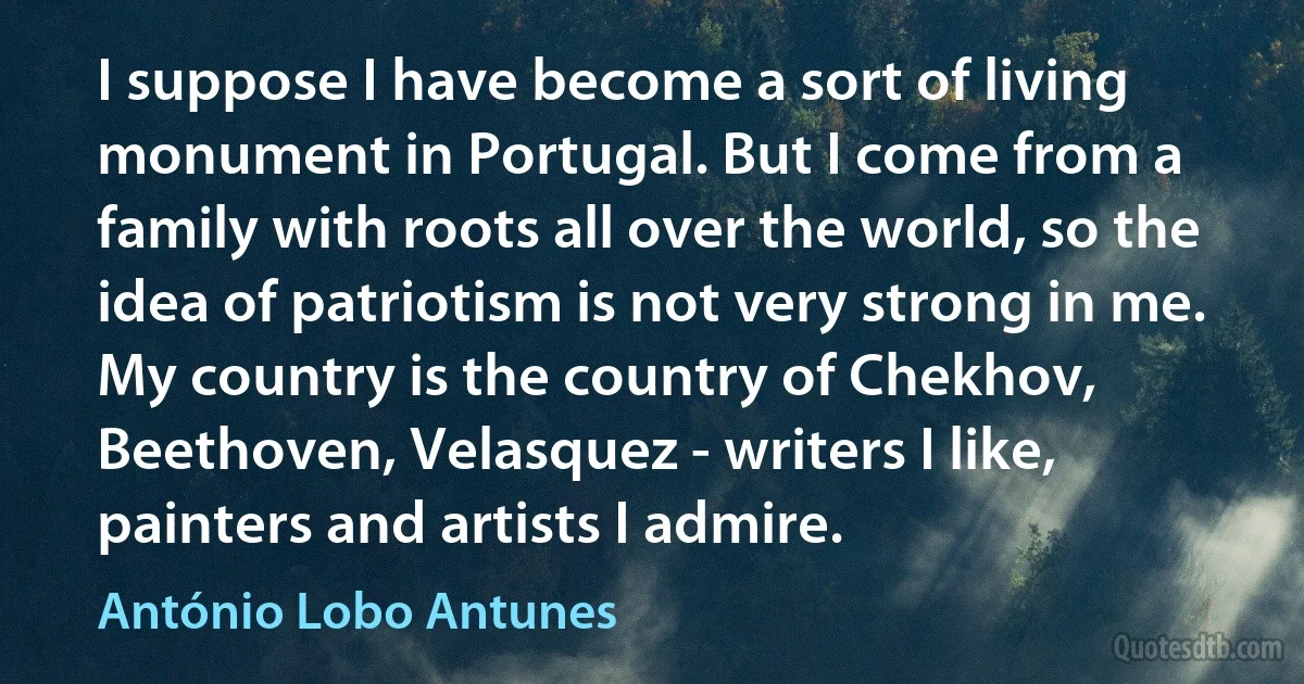 I suppose I have become a sort of living monument in Portugal. But I come from a family with roots all over the world, so the idea of patriotism is not very strong in me. My country is the country of Chekhov, Beethoven, Velasquez - writers I like, painters and artists I admire. (António Lobo Antunes)