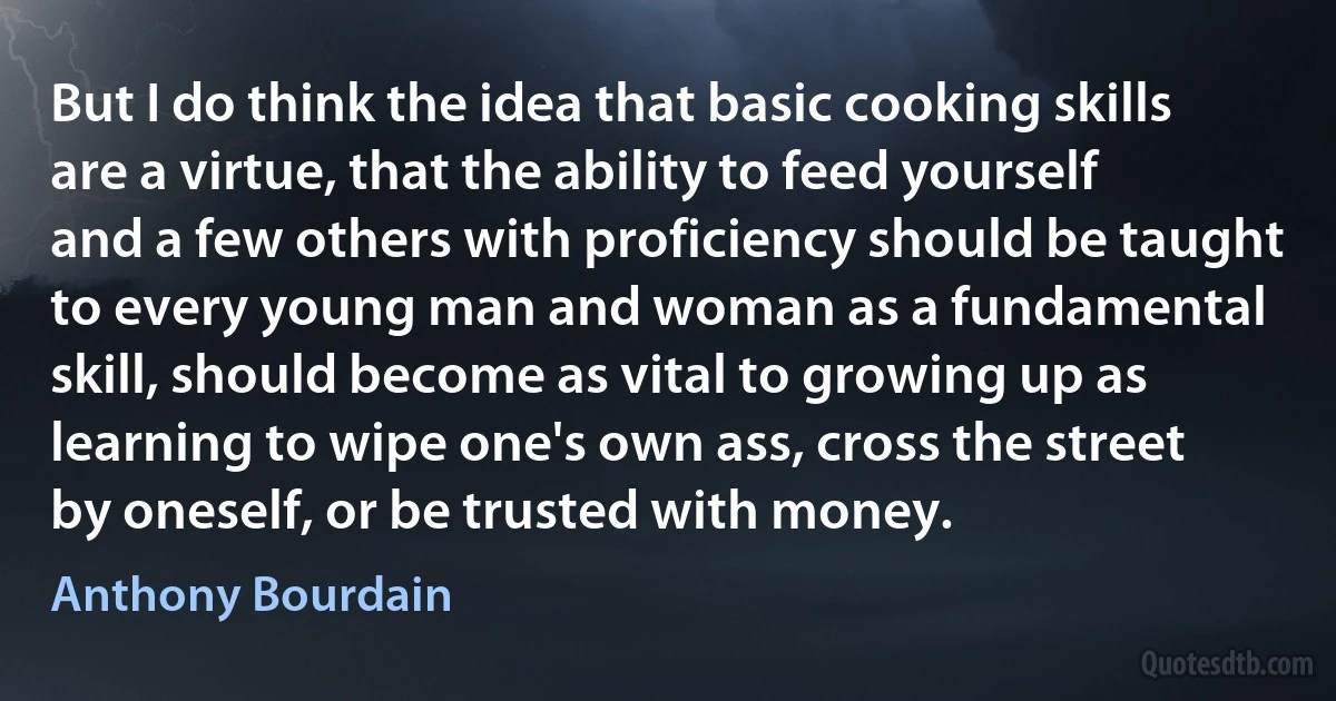 But I do think the idea that basic cooking skills are a virtue, that the ability to feed yourself and a few others with proficiency should be taught to every young man and woman as a fundamental skill, should become as vital to growing up as learning to wipe one's own ass, cross the street by oneself, or be trusted with money. (Anthony Bourdain)