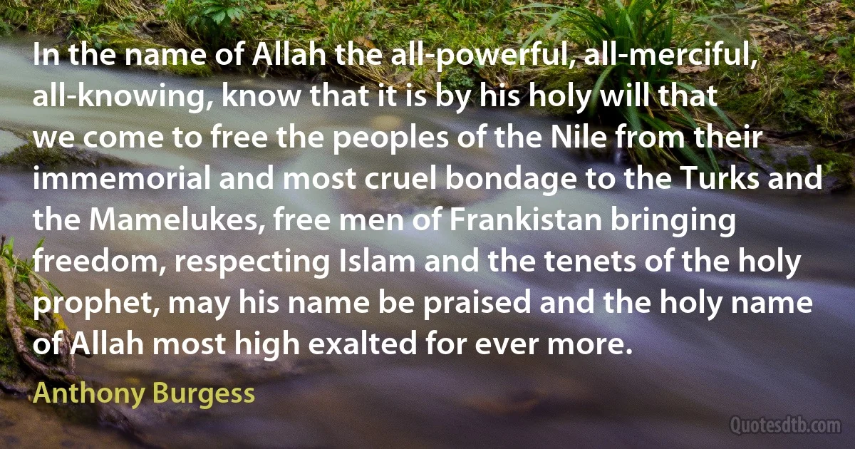 In the name of Allah the all-powerful, all-merciful, all-knowing, know that it is by his holy will that we come to free the peoples of the Nile from their immemorial and most cruel bondage to the Turks and the Mamelukes, free men of Frankistan bringing freedom, respecting Islam and the tenets of the holy prophet, may his name be praised and the holy name of Allah most high exalted for ever more. (Anthony Burgess)