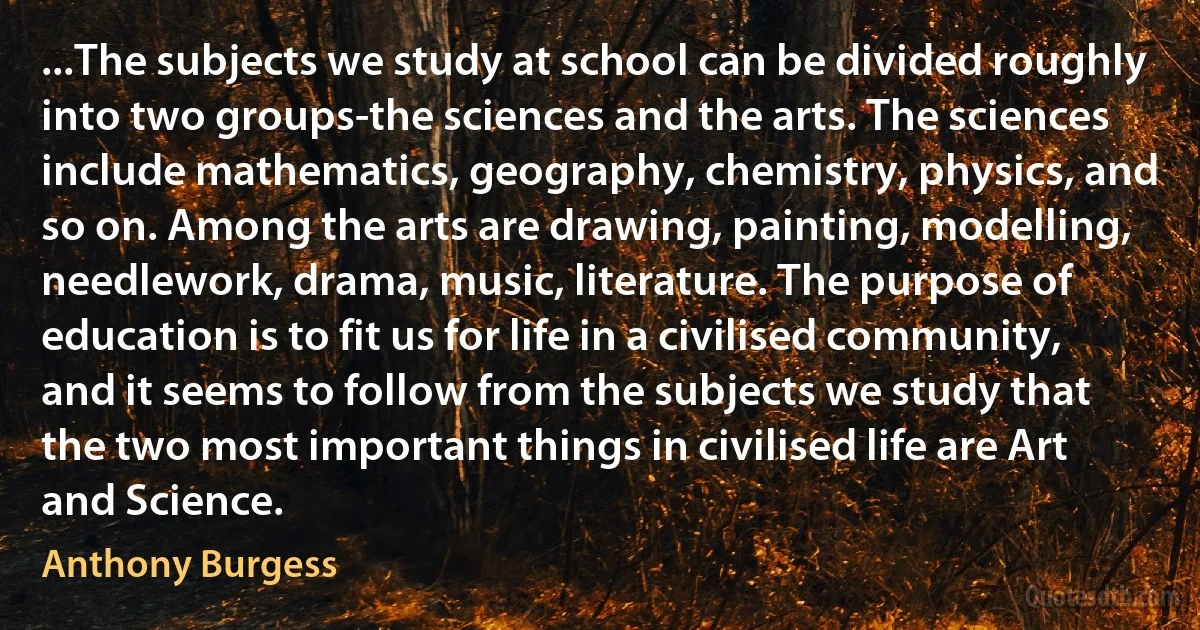 ...The subjects we study at school can be divided roughly into two groups-the sciences and the arts. The sciences include mathematics, geography, chemistry, physics, and so on. Among the arts are drawing, painting, modelling, needlework, drama, music, literature. The purpose of education is to fit us for life in a civilised community, and it seems to follow from the subjects we study that the two most important things in civilised life are Art and Science. (Anthony Burgess)