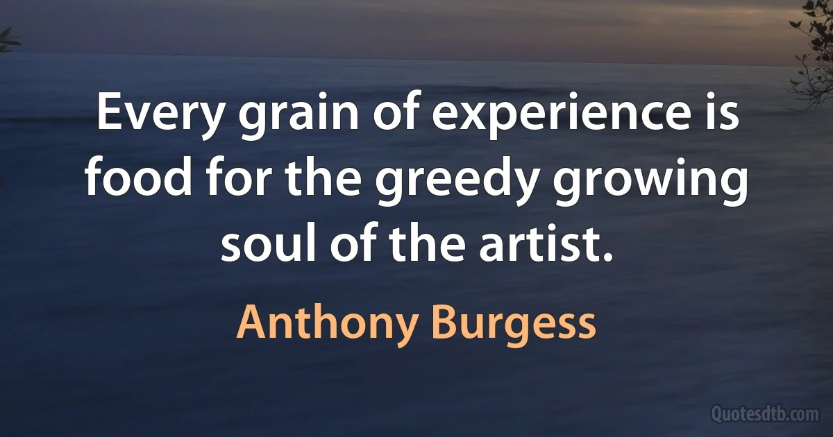 Every grain of experience is food for the greedy growing soul of the artist. (Anthony Burgess)