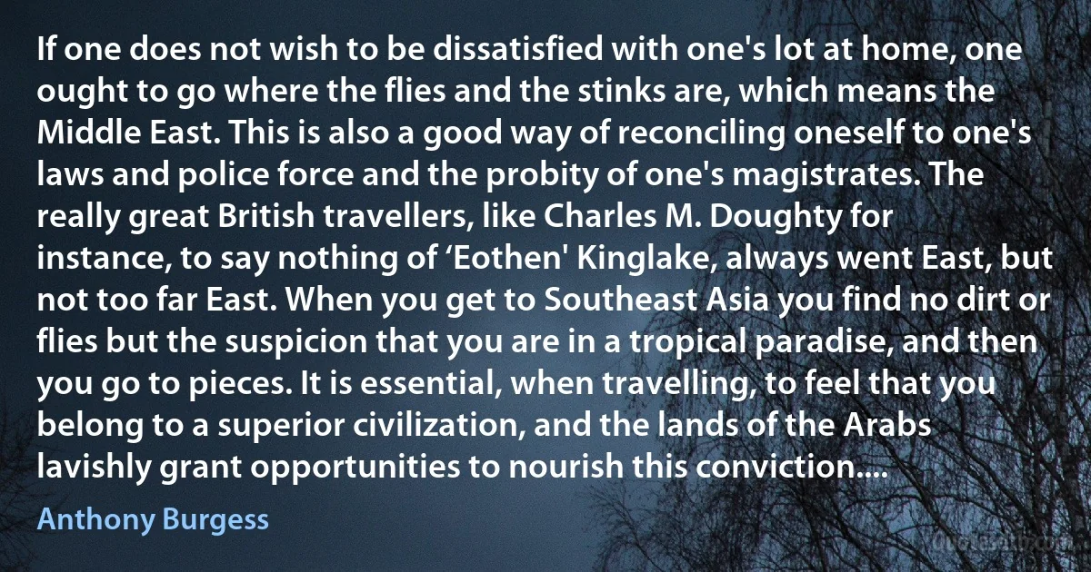 If one does not wish to be dissatisfied with one's lot at home, one ought to go where the flies and the stinks are, which means the Middle East. This is also a good way of reconciling oneself to one's laws and police force and the probity of one's magistrates. The really great British travellers, like Charles M. Doughty for instance, to say nothing of ‘Eothen' Kinglake, always went East, but not too far East. When you get to Southeast Asia you find no dirt or flies but the suspicion that you are in a tropical paradise, and then you go to pieces. It is essential, when travelling, to feel that you belong to a superior civilization, and the lands of the Arabs lavishly grant opportunities to nourish this conviction.... (Anthony Burgess)