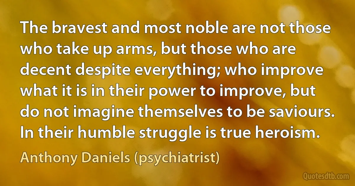 The bravest and most noble are not those who take up arms, but those who are decent despite everything; who improve what it is in their power to improve, but do not imagine themselves to be saviours. In their humble struggle is true heroism. (Anthony Daniels (psychiatrist))