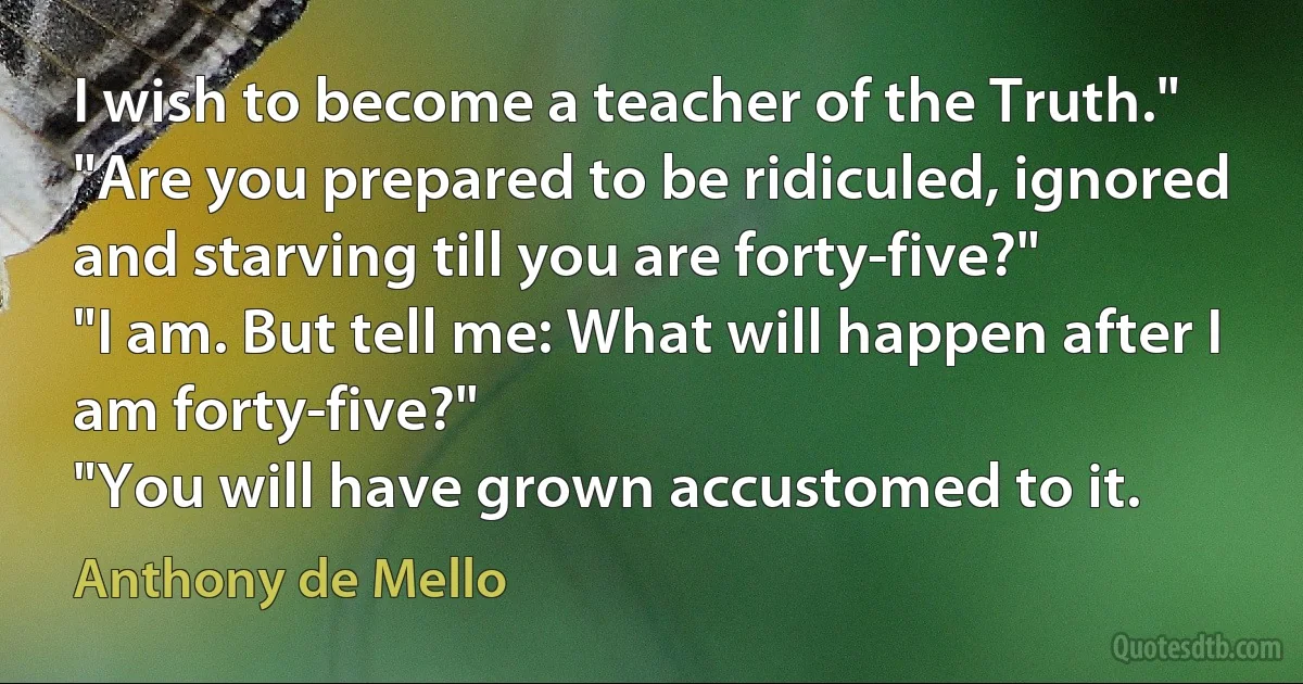 I wish to become a teacher of the Truth."
"Are you prepared to be ridiculed, ignored and starving till you are forty-five?"
"I am. But tell me: What will happen after I am forty-five?"
"You will have grown accustomed to it. (Anthony de Mello)