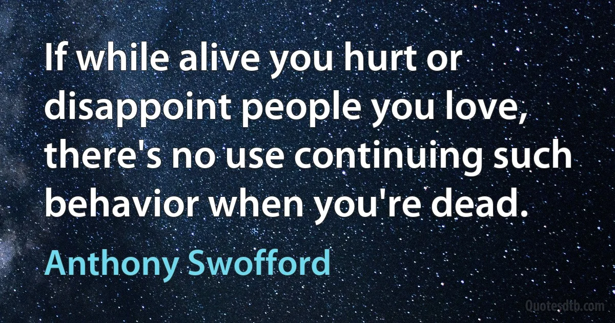 If while alive you hurt or disappoint people you love, there's no use continuing such behavior when you're dead. (Anthony Swofford)