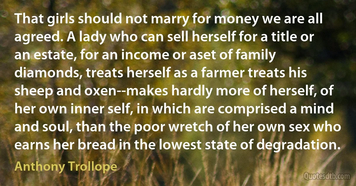 That girls should not marry for money we are all agreed. A lady who can sell herself for a title or an estate, for an income or aset of family diamonds, treats herself as a farmer treats his sheep and oxen--makes hardly more of herself, of her own inner self, in which are comprised a mind and soul, than the poor wretch of her own sex who earns her bread in the lowest state of degradation. (Anthony Trollope)