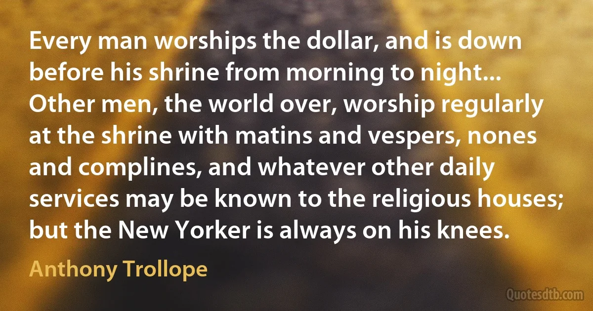 Every man worships the dollar, and is down before his shrine from morning to night... Other men, the world over, worship regularly at the shrine with matins and vespers, nones and complines, and whatever other daily services may be known to the religious houses; but the New Yorker is always on his knees. (Anthony Trollope)