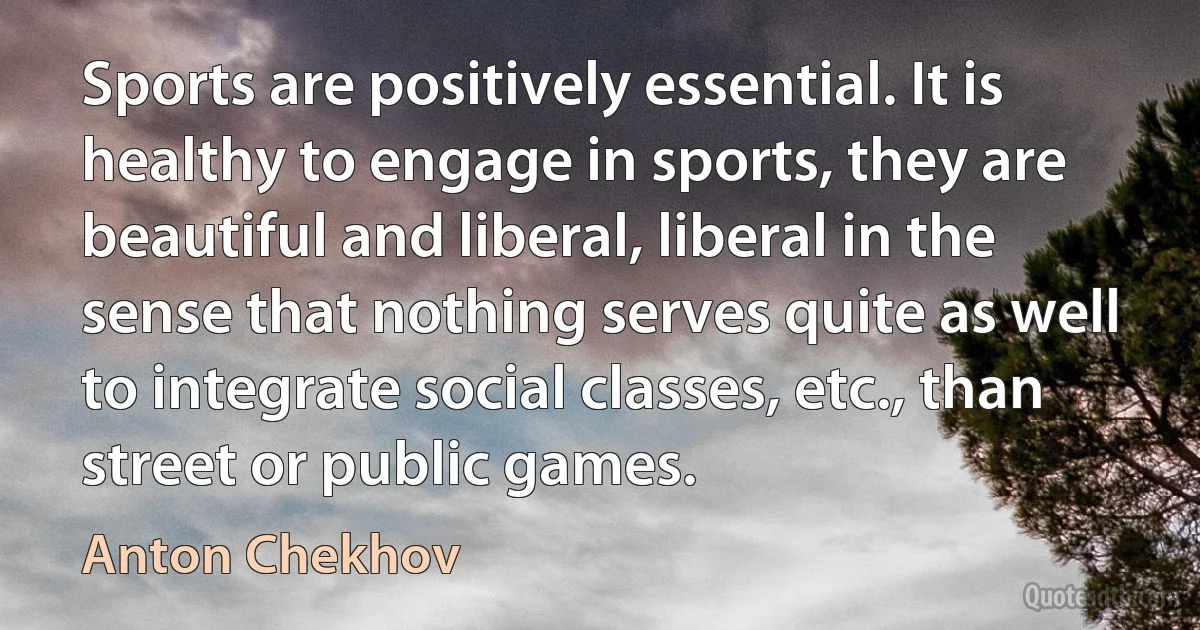 Sports are positively essential. It is healthy to engage in sports, they are beautiful and liberal, liberal in the sense that nothing serves quite as well to integrate social classes, etc., than street or public games. (Anton Chekhov)