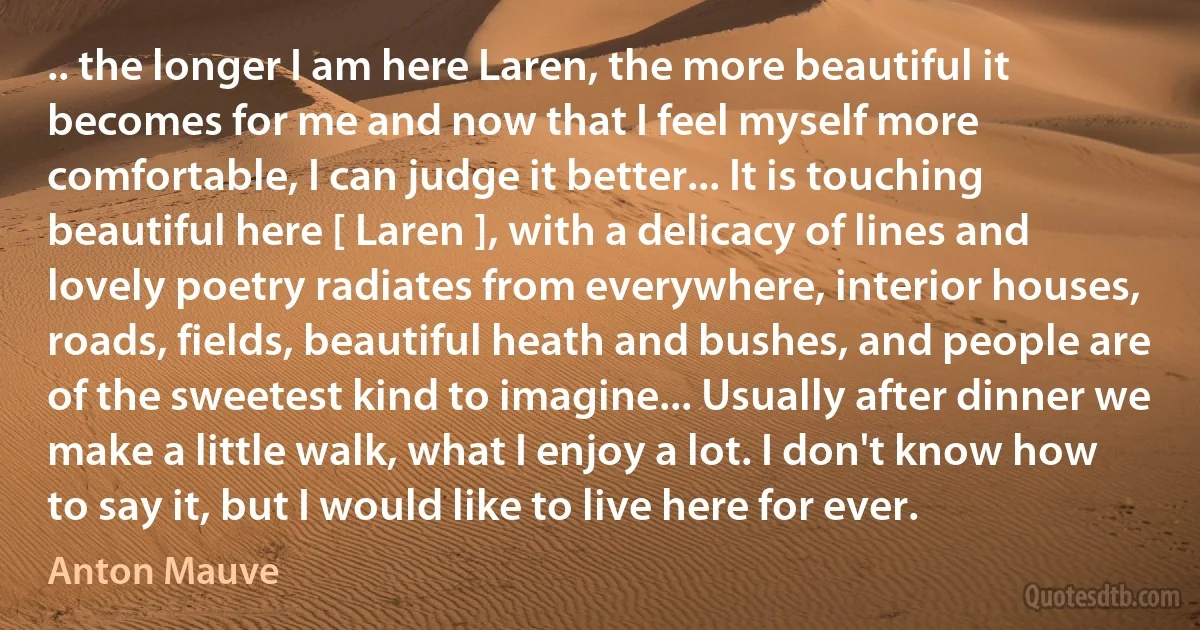 .. the longer I am here Laren, the more beautiful it becomes for me and now that I feel myself more comfortable, I can judge it better... It is touching beautiful here [ Laren ], with a delicacy of lines and lovely poetry radiates from everywhere, interior houses, roads, fields, beautiful heath and bushes, and people are of the sweetest kind to imagine... Usually after dinner we make a little walk, what I enjoy a lot. I don't know how to say it, but I would like to live here for ever. (Anton Mauve)