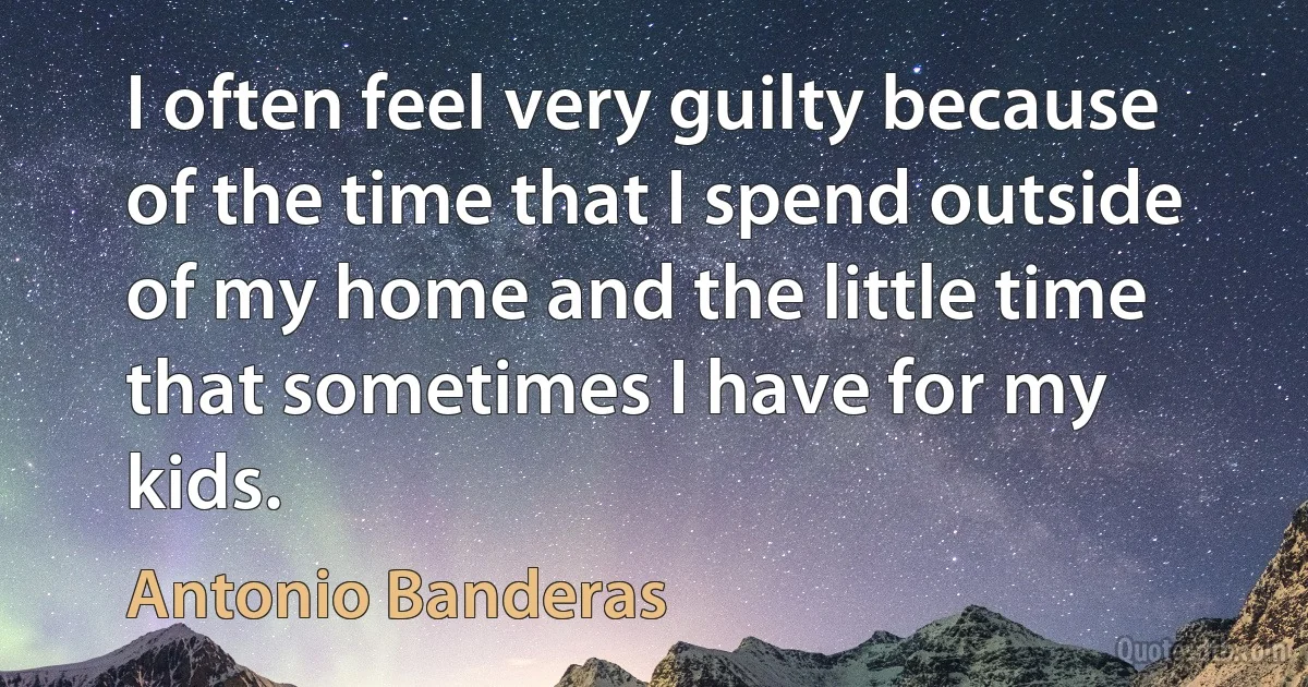 I often feel very guilty because of the time that I spend outside of my home and the little time that sometimes I have for my kids. (Antonio Banderas)