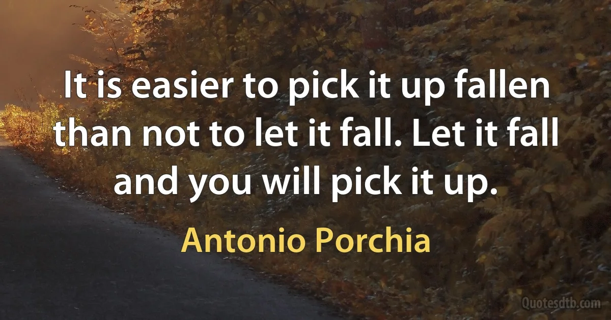 It is easier to pick it up fallen than not to let it fall. Let it fall and you will pick it up. (Antonio Porchia)