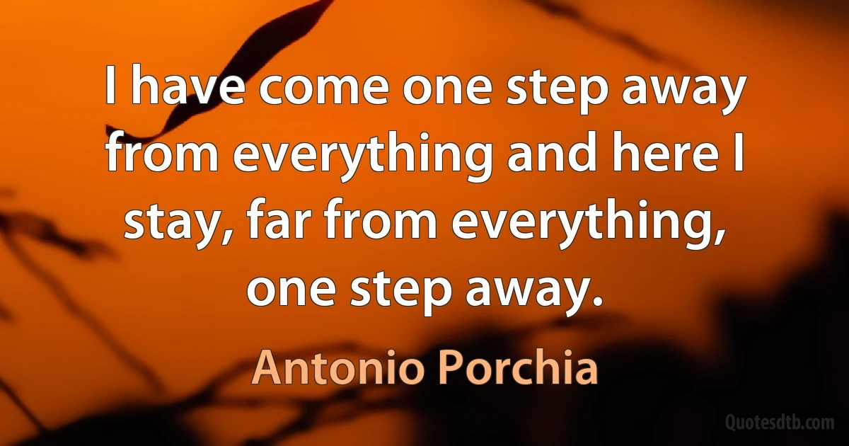 I have come one step away from everything and here I stay, far from everything, one step away. (Antonio Porchia)