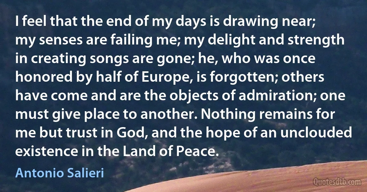 I feel that the end of my days is drawing near; my senses are failing me; my delight and strength in creating songs are gone; he, who was once honored by half of Europe, is forgotten; others have come and are the objects of admiration; one must give place to another. Nothing remains for me but trust in God, and the hope of an unclouded existence in the Land of Peace. (Antonio Salieri)