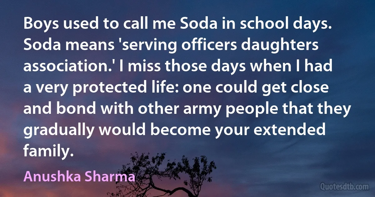 Boys used to call me Soda in school days. Soda means 'serving officers daughters association.' I miss those days when I had a very protected life: one could get close and bond with other army people that they gradually would become your extended family. (Anushka Sharma)