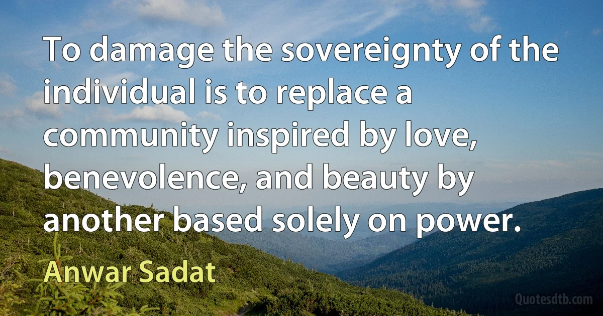 To damage the sovereignty of the individual is to replace a community inspired by love, benevolence, and beauty by another based solely on power. (Anwar Sadat)