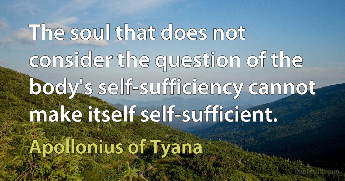 The soul that does not consider the question of the body's self-sufficiency cannot make itself self-sufficient. (Apollonius of Tyana)