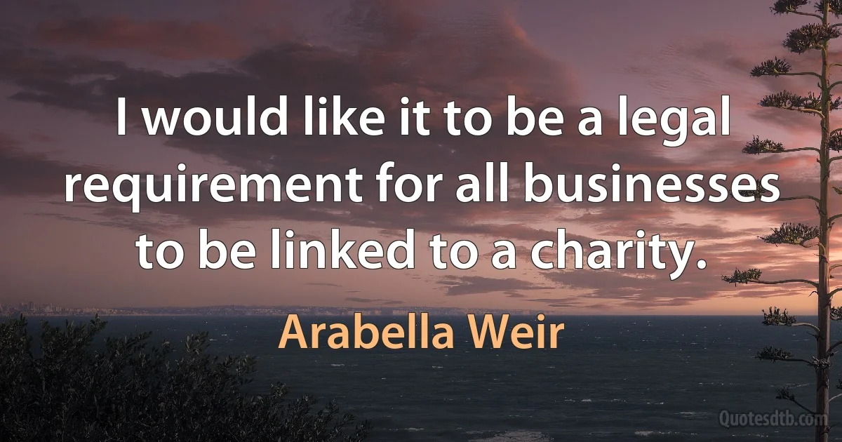 I would like it to be a legal requirement for all businesses to be linked to a charity. (Arabella Weir)