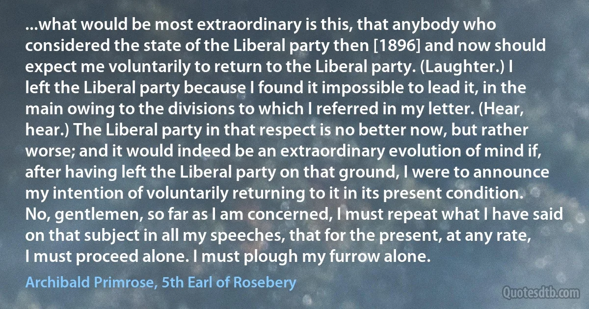 ...what would be most extraordinary is this, that anybody who considered the state of the Liberal party then [1896] and now should expect me voluntarily to return to the Liberal party. (Laughter.) I left the Liberal party because I found it impossible to lead it, in the main owing to the divisions to which I referred in my letter. (Hear, hear.) The Liberal party in that respect is no better now, but rather worse; and it would indeed be an extraordinary evolution of mind if, after having left the Liberal party on that ground, I were to announce my intention of voluntarily returning to it in its present condition. No, gentlemen, so far as I am concerned, I must repeat what I have said on that subject in all my speeches, that for the present, at any rate, I must proceed alone. I must plough my furrow alone. (Archibald Primrose, 5th Earl of Rosebery)