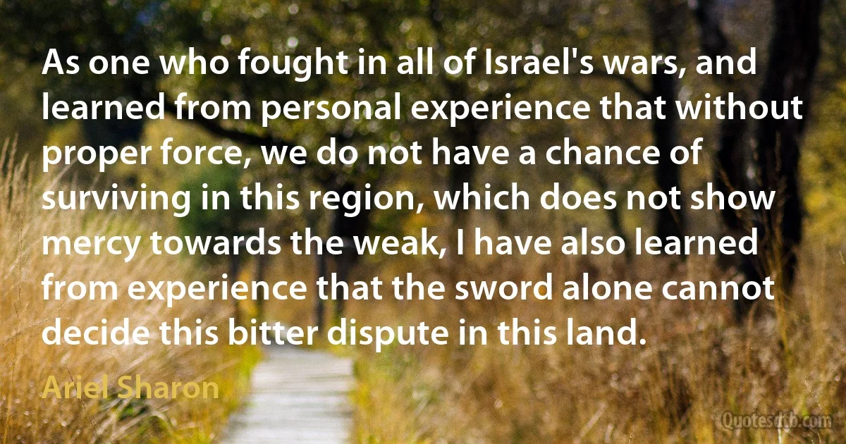 As one who fought in all of Israel's wars, and learned from personal experience that without proper force, we do not have a chance of surviving in this region, which does not show mercy towards the weak, I have also learned from experience that the sword alone cannot decide this bitter dispute in this land. (Ariel Sharon)