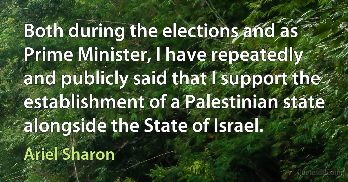 Both during the elections and as Prime Minister, I have repeatedly and publicly said that I support the establishment of a Palestinian state alongside the State of Israel. (Ariel Sharon)