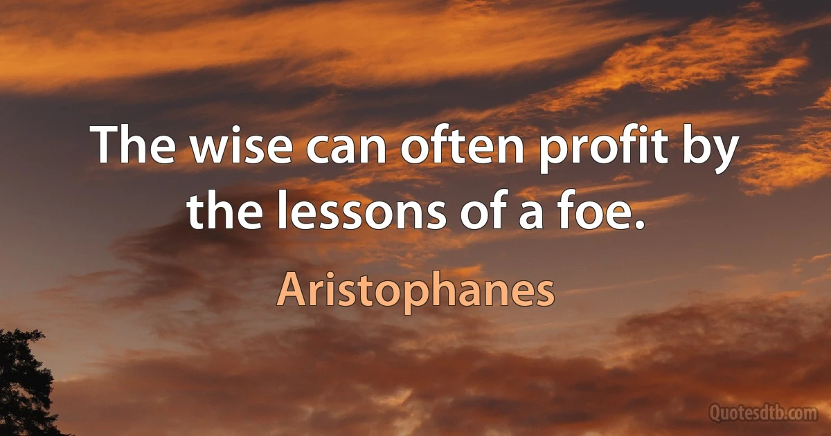 The wise can often profit by the lessons of a foe. (Aristophanes)