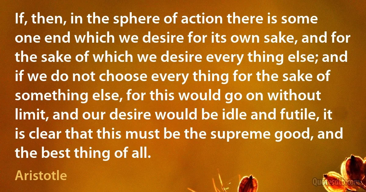 If, then, in the sphere of action there is some one end which we desire for its own sake, and for the sake of which we desire every thing else; and if we do not choose every thing for the sake of something else, for this would go on without limit, and our desire would be idle and futile, it is clear that this must be the supreme good, and the best thing of all. (Aristotle)