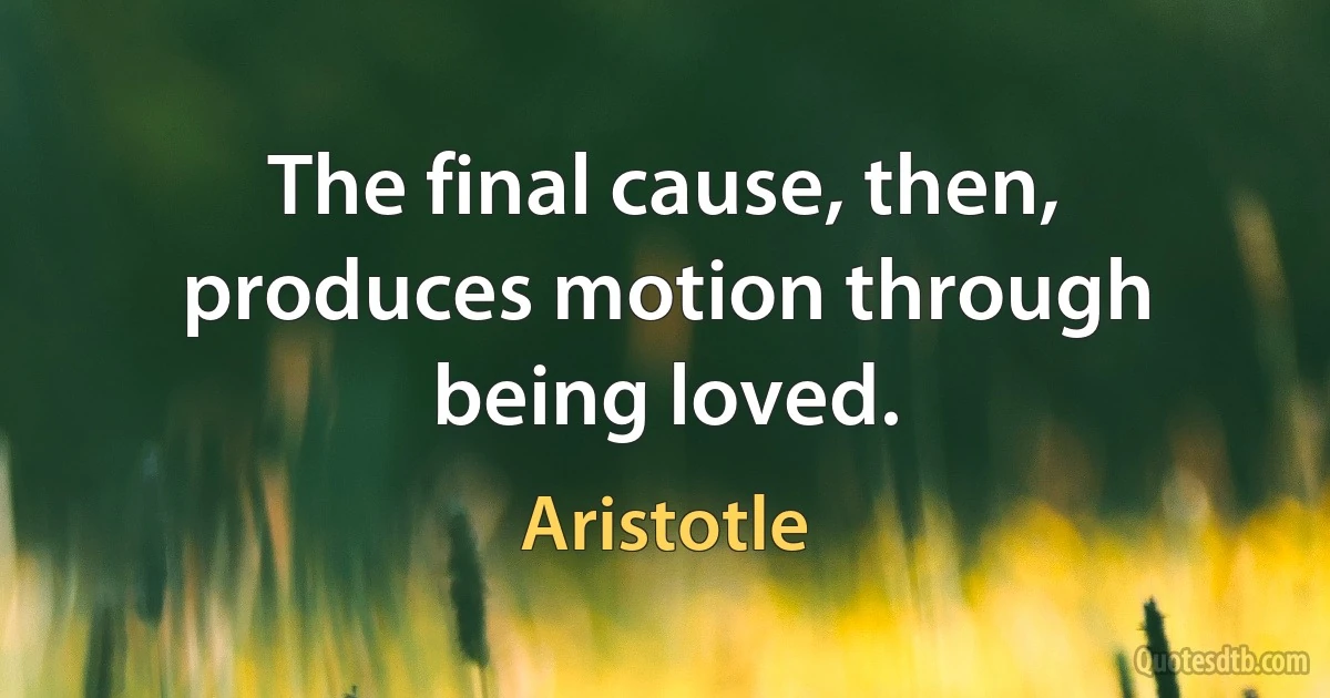 The final cause, then, produces motion through being loved. (Aristotle)