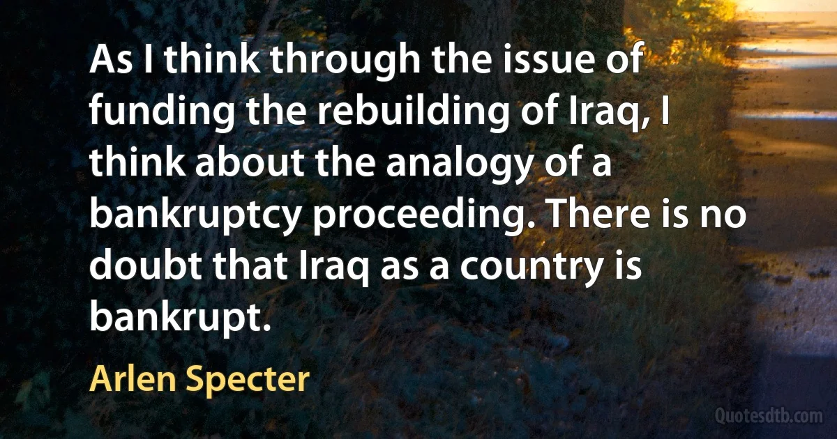 As I think through the issue of funding the rebuilding of Iraq, I think about the analogy of a bankruptcy proceeding. There is no doubt that Iraq as a country is bankrupt. (Arlen Specter)