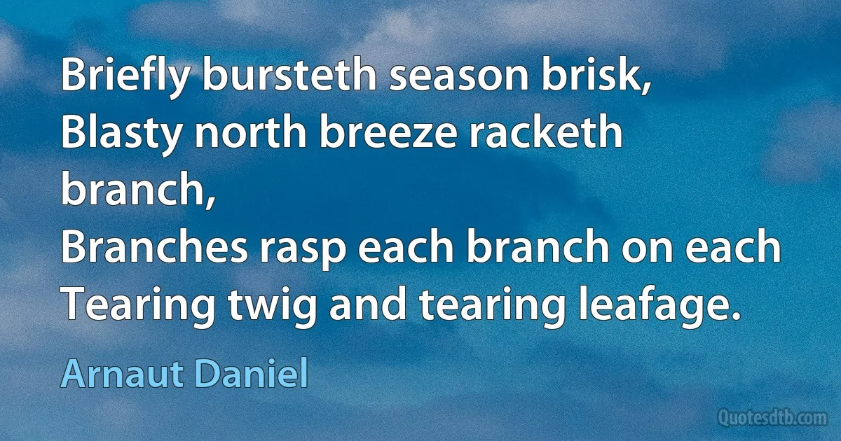 Briefly bursteth season brisk,
Blasty north breeze racketh branch,
Branches rasp each branch on each
Tearing twig and tearing leafage. (Arnaut Daniel)